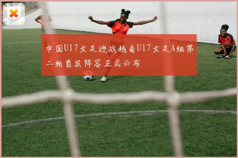 中国U17女足迎战越南U17女足A组第二轮首发阵容正式公布