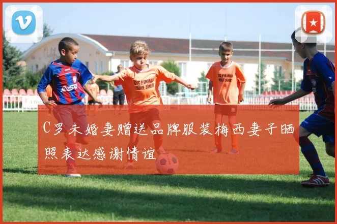 C罗未婚妻赠送品牌服装梅西妻子晒照表达感谢情谊