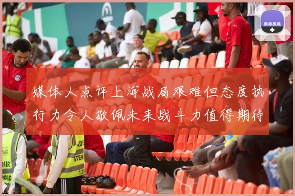 媒体人点评上海战局艰难但态度执行力令人敬佩未来战斗力值得期待