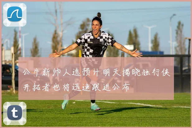 公牛新帅人选预计明天揭晓独行侠开拓者也将迅速跟进公布