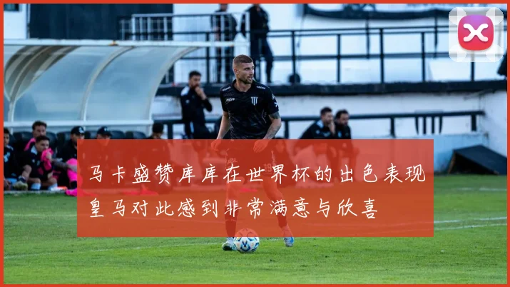 马卡盛赞库库在世界杯的出色表现皇马对此感到非常满意与欣喜