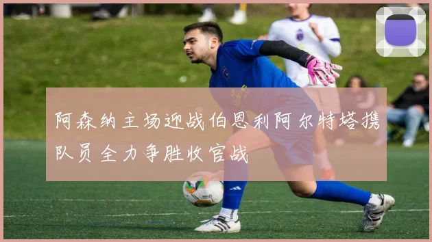 阿森纳主场迎战伯恩利阿尔特塔携队员全力争胜收官战