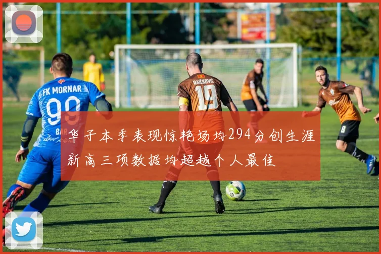 华子本季表现惊艳场均294分创生涯新高三项数据均超越个人最佳