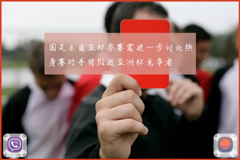国足东南亚杯参赛需进一步讨论热身赛对手将贴近亚洲杯竞争者