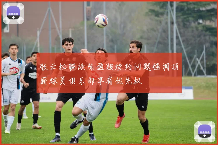 张云松解读陈盈骏续约问题强调顶薪球员俱乐部享有优先权