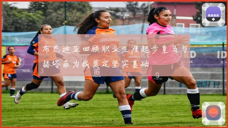 布恩迪亚回顾职业生涯起步皇马与赫塔菲为我奠定坚实基础