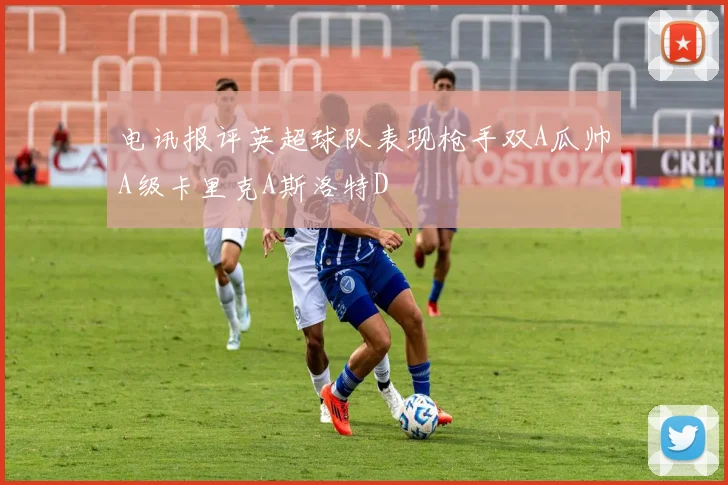 电讯报评英超球队表现枪手双A瓜帅A级卡里克A斯洛特D