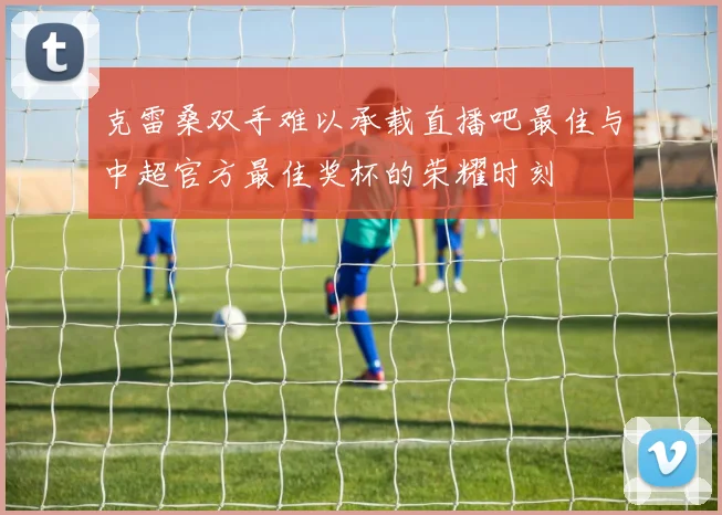 克雷桑双手难以承载直播吧最佳与中超官方最佳奖杯的荣耀时刻