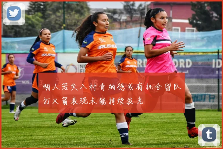 湖人若失八村肯纳德或有机会留队打火箭表现未能持续发光
